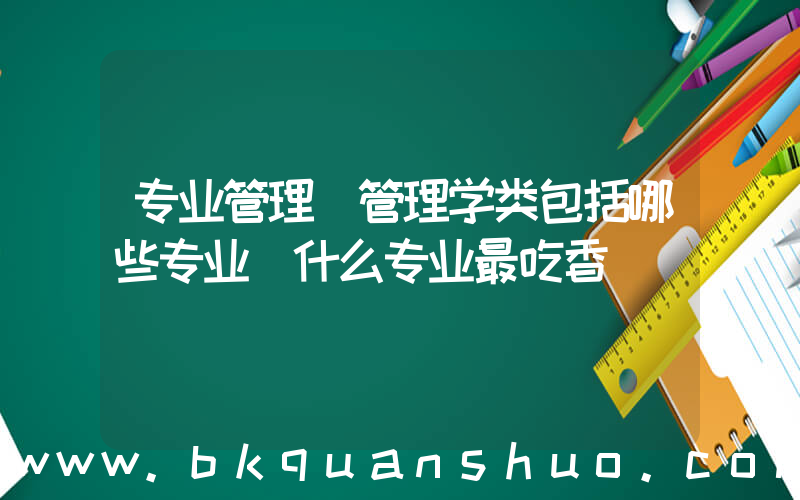 专业管理(管理学类包括哪些专业 什么专业最吃香)
